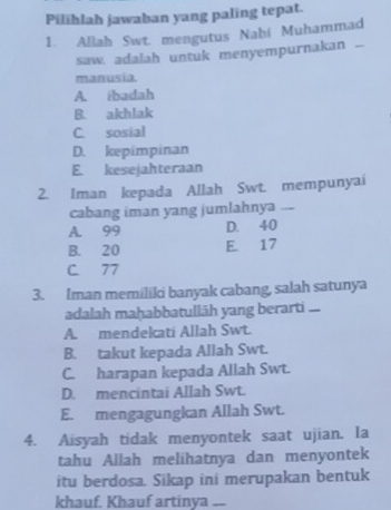 Pilihlah jawaban yang paling tepat.
1. Allah Swt. mengutus Nabi Muhammad
saw. adalah untuk menyempurnakan ...
manusia.
A. ibadah
B. akhlak
C. sosial
D. kepimpinan
E. kesejahteraan
2. Iman kepada Allah Swt. mempunyai
cabang iman yang jumlahnya ..-
A. 99 D. 40
B. 20 E. 17
C 77
3. Iman memiliki banyak cabang, salah satunya
adalah maḥabbatullāh yang berarti .
A. mendekati Allah Swt.
B. takut kepada Allah Swt.
C. harapan kepada Allah Swt.
D. mencintai Allah Swt.
E. mengagungkan Allah Swt.
4. Aisyah tidak menyontek saat ujian. Ia
tahu Allah melihatnya dan menyontek
itu berdosa. Sikap ini merupakan bentuk
khauf. Khauf artinya --