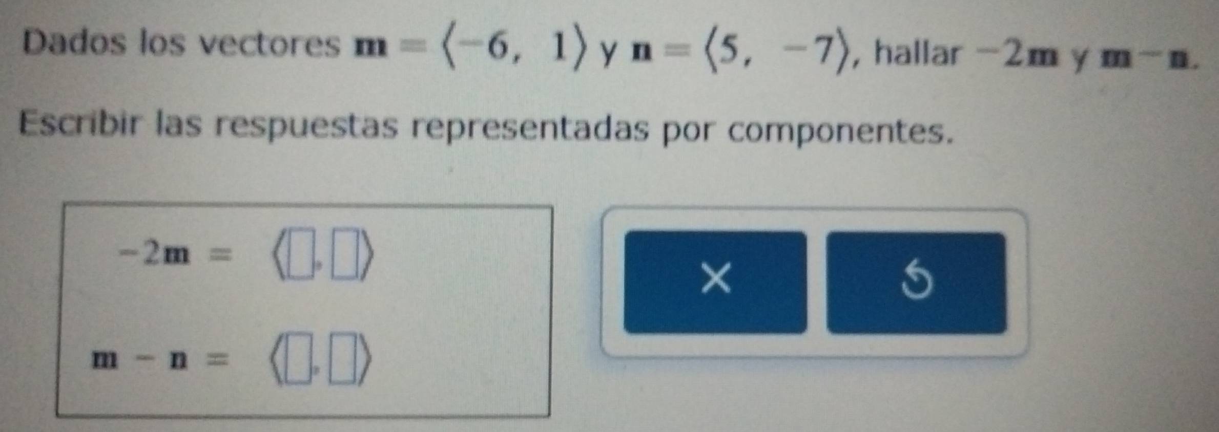 Dados los vectores m=langle -6,1rangle y n=langle 5,-7rangle , hallar -2m y m-m-n. 
Escribir las respuestas representadas por componentes.
-2m=
×
m-n=langle □ ,□ rangle