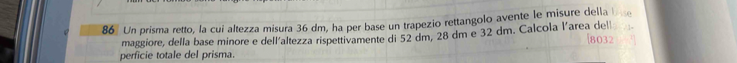 Un prisma retto, la cui altezza misura 36 dm, ha per base un trapezio rettangolo avente le misure della 
maggiore, della base minore e dell'altezza rispettivamente di 52 dm, 28 dm e 32 dm. Calcola l'area del 
perficie totale del prisma.