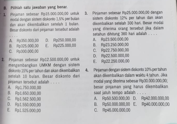 Pilihlah satu jawaban yang benar.
1 Pinjaman sebesar Rp15.000.000,00 untuk 3. Pinjaman sebesar Rp25.000.000,00 dengan
modal dengan sistem diskonto 1,5% per bulan sistem diskonto 12% per tahun dan akan
dan akan dikembalikan setelah 1 bulan. dikembalikan setelah 300 hari. Besar modal
Besar diskonto dari pinjaman tersebut adalah yang diterima orang tersebut jika dalam
_
setahun dihitung 360 hari adalah . . . .
A. Rp350.000,00 D. Rp250.000,00 A. Rp23.500.000,00
B. Rp325.000,00 E. Rp225.000,00 B. Rp23.250.000,00
C. Rp300.000,00 C. Rp22.750.000,00
D. Rp22.500.000,00
2. Pinjaman sebesar Rp12.500.000,00 untuk E. Rp22.250.000,00
mengembangkan UMKM dengan sistem
diskonto 15% per tahun dan akan dikembalikan 4. Pinjaman dengan sistem diskonto 10% per tahun
setelah 10 bulan. Besar diskonto dari akan dikembalikan dalam waktu 4 tahun. Jika
pinjaman tersebut adalah . . . . modal yang diterima sebesar Rp30.000.000,00;
A. Rp1.750.000,00 besar pinjaman yang harus dikembalikan
B. Rp1.650.000,00 saat jatuh tempo adalah . . . .
C. Rp1.562.500,00 A. Rp50.500.000,00 D. Rp42.000.000,00
D. Rp1.550.000,00 B. Rp50.000.000,00 E. Rp40.000.000,00
E. Rp1.525.000,00 C. Rp45.000.000,00