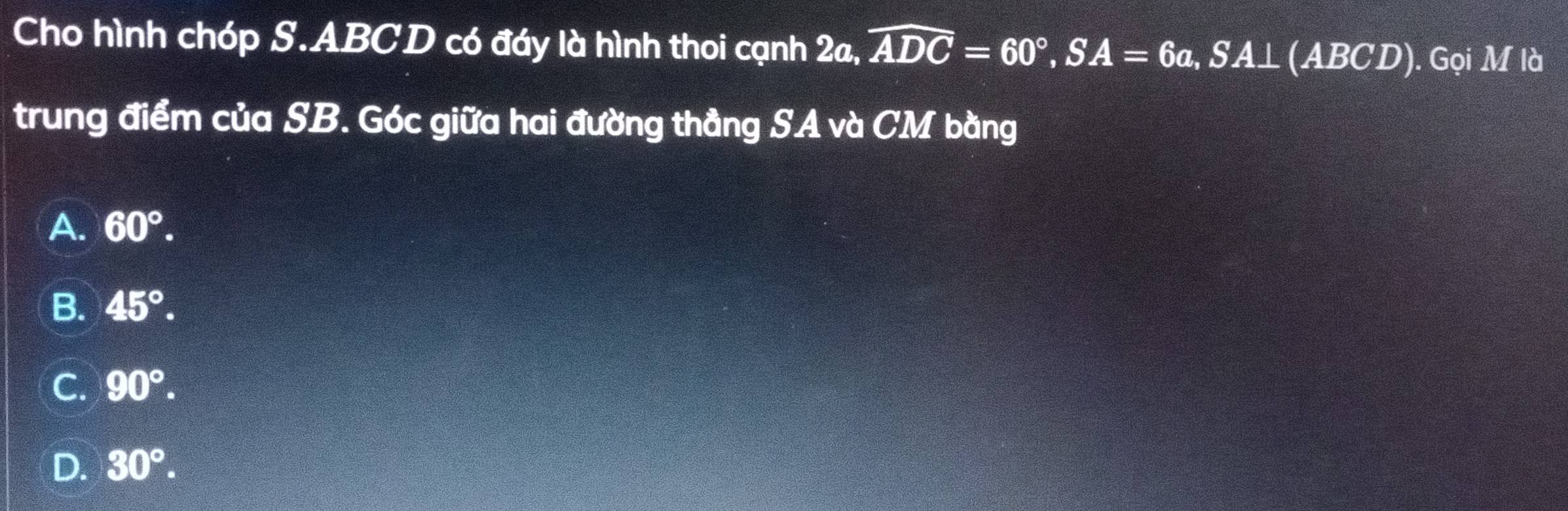 Cho hình chóp S. ABCD có đáy là hình thoi cạnh 2a, overline ADC=60°, SA=6a, SA⊥ (ABCD). Gọi M là
trung điểm của SB. Góc giữa hai đường thẳng SA và CM bằng
A. 60°.
B. 45°.
C. 90°.
D. 30°.