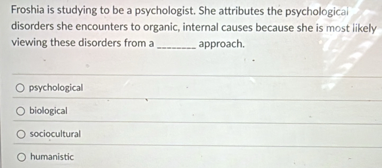 Froshia is studying to be a psychologist. She attributes the psychological
disorders she encounters to organic, internal causes because she is most likely
viewing these disorders from a _approach.
psychological
biological
sociocultural
humanistic