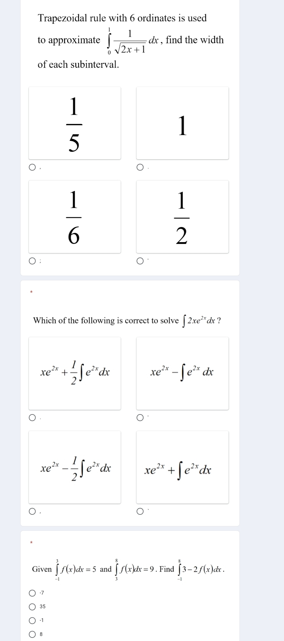 Trapezoidal rule with 6 ordinates is used
to approximate ∈tlimits _0^(1frac 1)sqrt(2x+1)dx , find the width
of each subinterval.
 1/5 
1
 1/6 
 1/2 ;
Which of the following is correct to solve ∈t 2xe^(2x)dx ?
xe^(2x)+ 1/2 ∈t e^(2x)dx
xe^(2x)-∈t e^(2x)dx
xe^(2x)- 1/2 ∈t e^(2x)dx xe^(2x)+∈t e^(2x)dx
Given ∈tlimits _(-1)^3f(x)dx=5 and ∈tlimits _3^(8f(x)dx=9. . Find ∈t ^8)3-2f(x)dx.
-1
35
-1
8