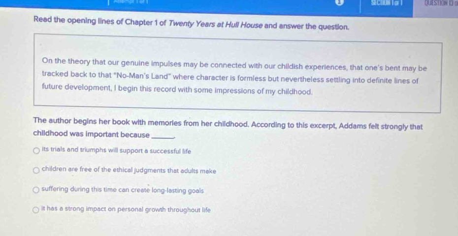 SECTIUN Tor l QUESTION 13 o
Read the opening lines of Chapter 1 of Twenty Years at Hull House and answer the question.
On the theory that our genuine impulses may be connected with our childish experiences, that one's bent may be
tracked back to that “No-Man’s Land” where character is formless but nevertheless settling into definite lines of
future development, I begin this record with some impressions of my childhood.
The author begins her book with memories from her childhood. According to this excerpt, Addams felt strongly that
childhood was important because_
its trials and triumphs will support a successful life
children are free of the ethical judgments that adults make
suffering during this time can create long-lasting goals
it has a strong impact on personal growth throughout life