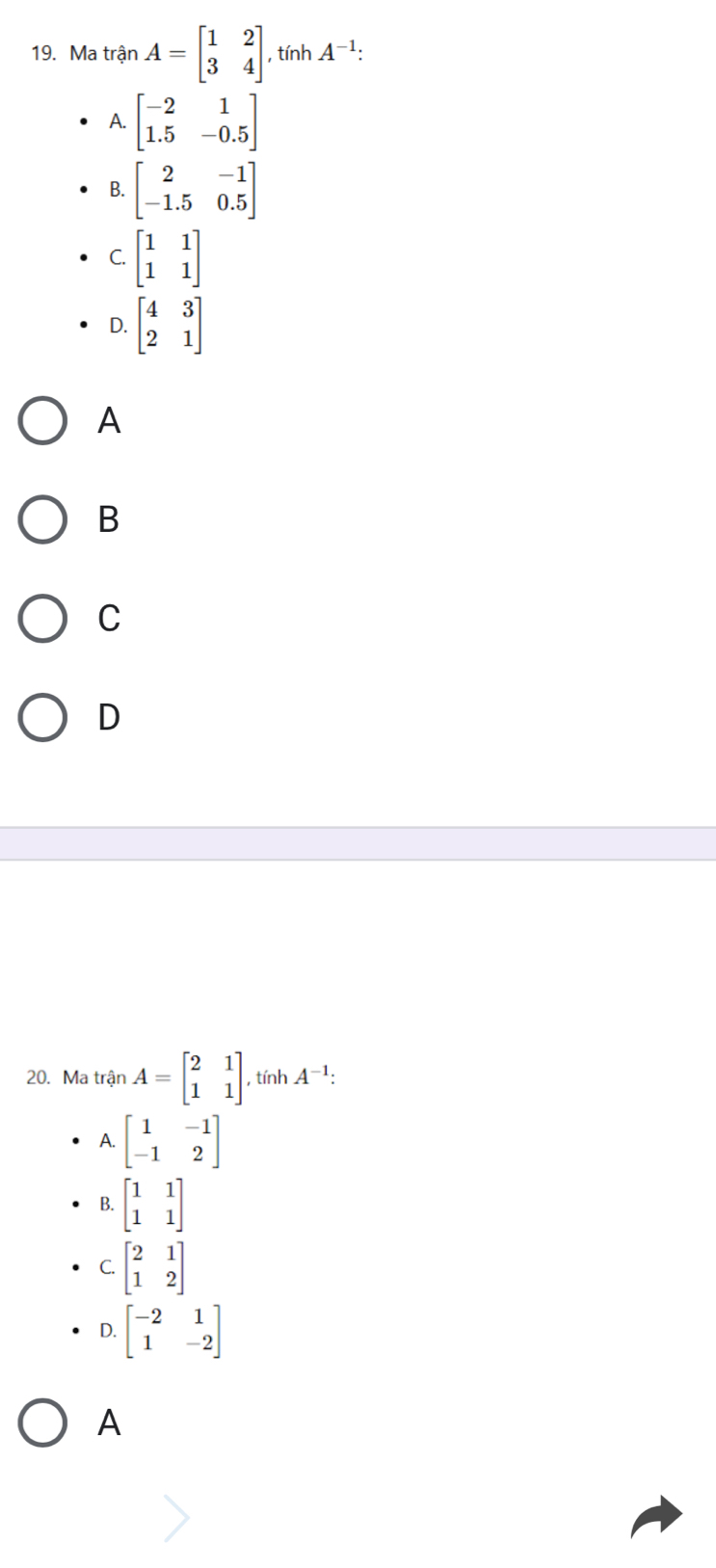 Ma tranA=beginbmatrix 1&2 3&4endbmatrix , tính A^(-1) :
A. beginbmatrix -2&1 1.5&-0.5endbmatrix
B. beginbmatrix 2&-1 -1.5&0.5endbmatrix
C. beginbmatrix 1&1 1&1endbmatrix
D. beginbmatrix 4&3 2&1endbmatrix
A
B
C
D
20. Ma trận A=beginbmatrix 2&1 1&1endbmatrix , tính A^(-1) :
A. beginbmatrix 1&-1 -1&2endbmatrix
B. beginbmatrix 1&1 1&1endbmatrix
C. beginbmatrix 2&1 1&2endbmatrix
D. beginbmatrix -2&1 1&-2endbmatrix
A