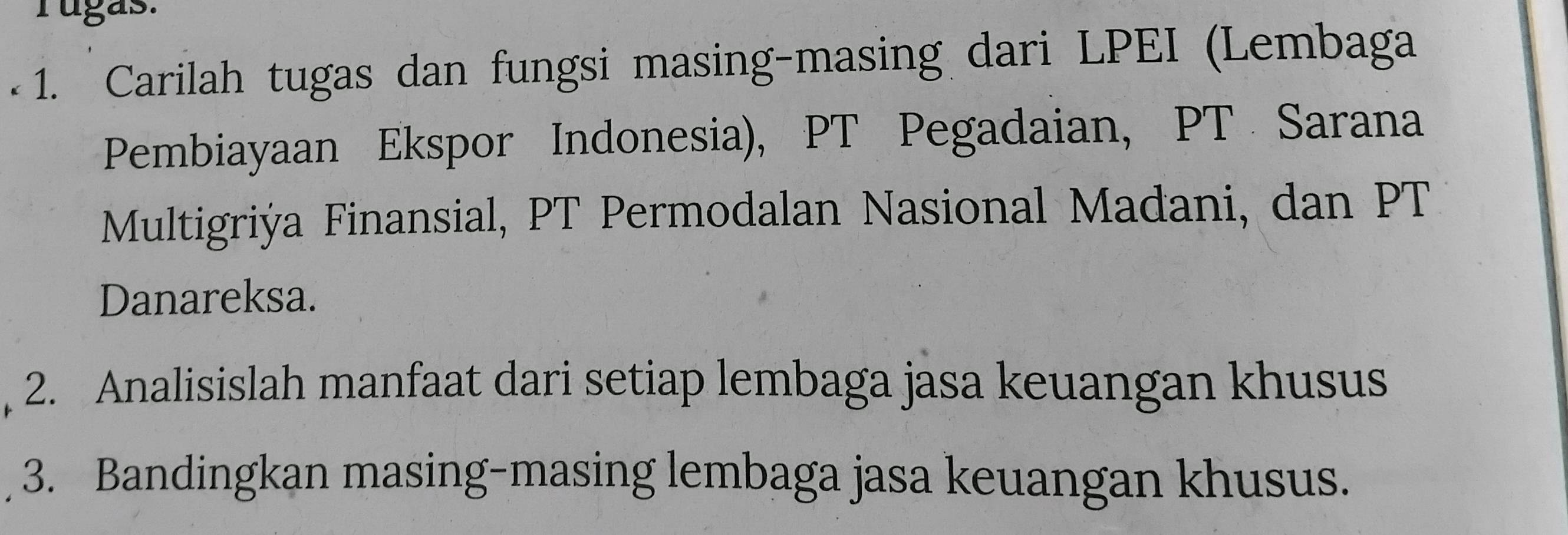 rugas. 
-1. Carilah tugas dan fungsi masing-masing dari LPEI (Lembaga 
Pembiayaan Ekspor Indonesia), PT Pegadaian, PT Sarana 
Multigriýa Finansial, PT Permodalan Nasional Madani, dan PT 
Danareksa. 
, 2. Analisislah manfaat dari setiap lembaga jasa keuangan khusus 
3. Bandingkan masing-masing lembaga jasa keuangan khusus.