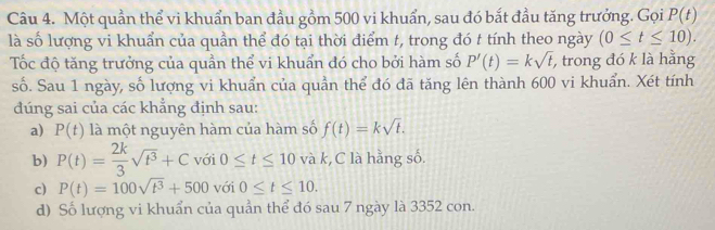 Một quần thể vi khuẩn ban đầu gồm 500 vi khuẩn, sau đó bắt đầu tăng trưởng. Gọi P(t)
là số lượng vi khuẩn của quần thể đó tại thời điểm t, trong đó t tính theo ngày (0≤ t≤ 10). 
Tốc độ tăng trưởng của quần thể vi khuẩn đó cho bởi hàm số P'(t)=ksqrt(t) , trong đó k là hằng
số. Sau 1 ngày, số lượng vi khuẩn của quần thể đó đã tăng lên thành 600 vi khuẩn. Xét tính
đúng sai của các khẳng định sau:
a) P(t) là một nguyên hàm của hàm số f(t)=ksqrt(t).
b) P(t)= 2k/3 sqrt(t^3)+C với 0≤ t≤ 10va k, C là hằng số.
c) P(t)=100sqrt(t^3)+500 với 0≤ t≤ 10.
d) Số lượng vi khuẩn của quản thể đó sau 7 ngày là 3352 con.