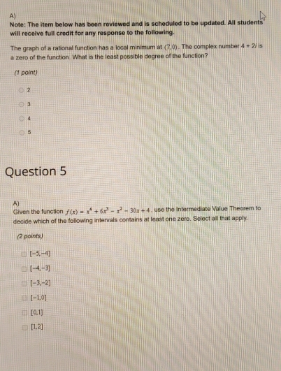 Note: The item below has been reviewed and is scheduled to be updated. All students
will receive full credit for any response to the following.
The graph of a rational function has a local minimum at (7,0). The complex number 4+2i is
a zero of the function. What is the least possible degree of the function?
(1 point)
2
3
4
5
Question 5
A)
Given the function f(x)=x^4+6x^3-x^2-30x+4 , use the Intermediate Value Theorem to
decide which of the following intervals contains at least one zero. Select all that apply.
(2 points)
[-5,-4]
[-4,-3]
[-3,-2]
[-1,0)
[0,1]
[1,2]