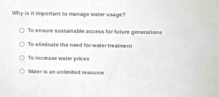 Why is it important to manage water usage?
To ensure sustainable access for future generations
To eliminate the need for water treatment
To increase water prices
Water is an unlimited resource