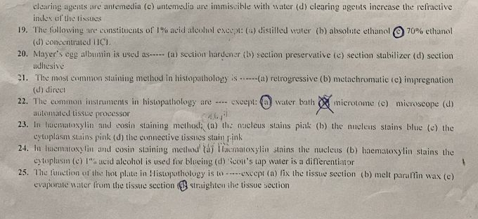 clearing agents are antemedia (c) antemedia are immiscible with water (d) clearing agents increase the refractive
index of the tissues
19. The following are constituents of 1% acid alcohol except: (a) distilled water (b) absolute ethanol (c) 70% ethanol
(d) concentrated [IC]
20. Mayer's egg albumin is used as----- (a) section hardener (b) section preservative (c) section stabilizer (d) section
adhesive
21. The most common staining method in histopathology is ------(a) retrogressive (b) metachromatic (c) impregnation
(d) direct
22. The common instruments in histopathology are ---- except: (a) water bath microtome (c) microscope (d)
automated tissue processor 
23. In haematoxylin and cosin staining method; (a) the nucleus stains pink (b) the nucleus stains blue (c) the
cytoplasm stains pink (d) the connective tissues stain pink
24. In haematoxylin and cosin staining method (a) Haematoxylin stains the nucleus (b) haematoxylin stains the
cytoplasm (c) 1" acid aleohol is used for blucing (d) Scou's tap water is a differentiator
25. The function of the hot plate in Histopathology is to -----except (a) fix the tissue section (b) melt paraffin wax (c)
evaporate water from the tissue section (o) straighten the tissue section