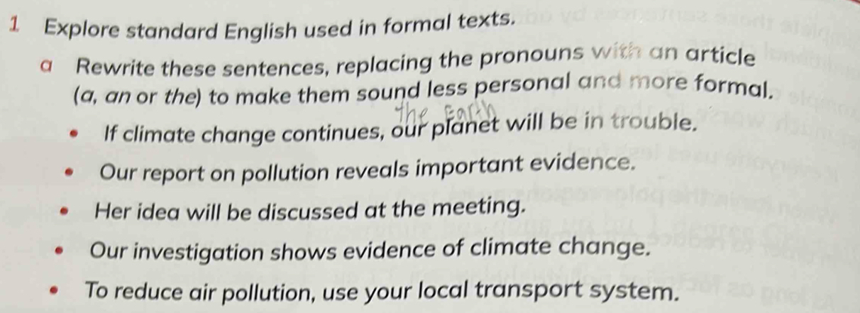 Explore standard English used in formal texts. 
a Rewrite these sentences, replacing the pronouns with an article 
(a, an or the) to make them sound less personal and more formal. 
If climate change continues, our planet will be in trouble. 
Our report on pollution reveals important evidence. 
Her idea will be discussed at the meeting. 
Our investigation shows evidence of climate change. 
To reduce air pollution, use your local transport system.