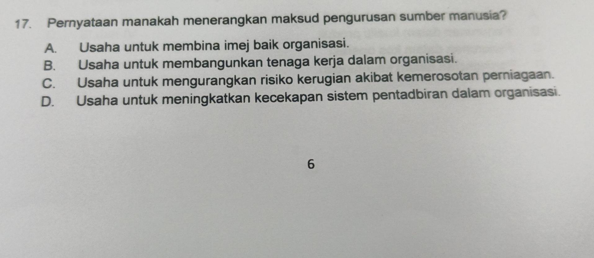 Pernyataan manakah menerangkan maksud pengurusan sumber manusia?
A. Usaha untuk membina imej baik organisasi.
B. Usaha untuk membangunkan tenaga kerja dalam organisasi.
C. Usaha untuk mengurangkan risiko kerugian akibat kemerosotan perniagaan.
D. Usaha untuk meningkatkan kecekapan sistem pentadbiran dalam organisasi.
6