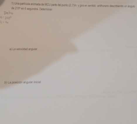 Una partícula animada de MCU parte del punto (2:7)m y gira en sentido antihorario describiendo un ángulo 
de 215° en 6 segundos. Determinar: 
a) La velocidad angular 
b) La posición angular inicial