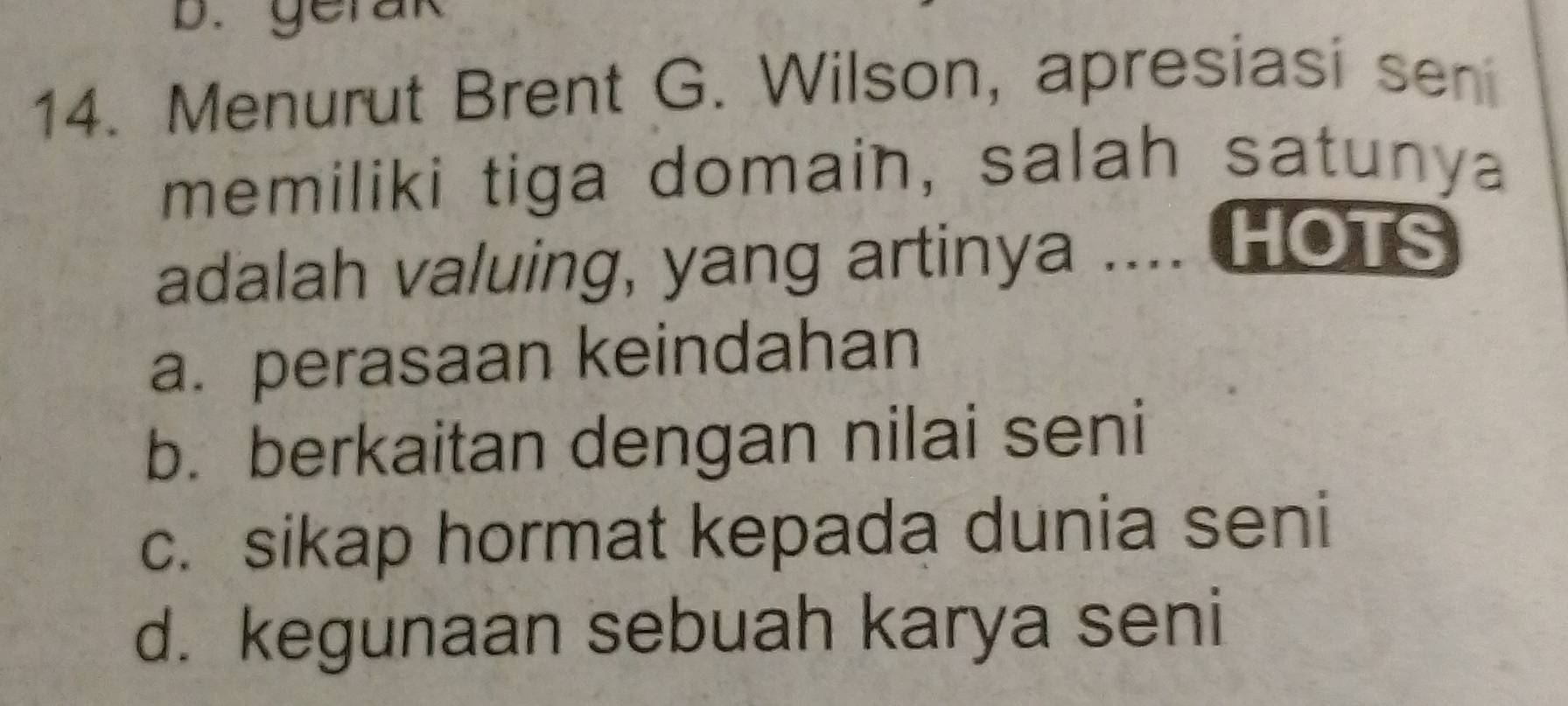 gerak
14. Menurut Brent G. Wilson, apresiasi sen
memiliki tiga domain, salah satunya
adalah valuing, yang artinya .... HOTS
a. perasaan keindahan
b. berkaitan dengan nilai seni
c. sikap hormat kepada dunia seni
d. kegunaan sebuah karya seni