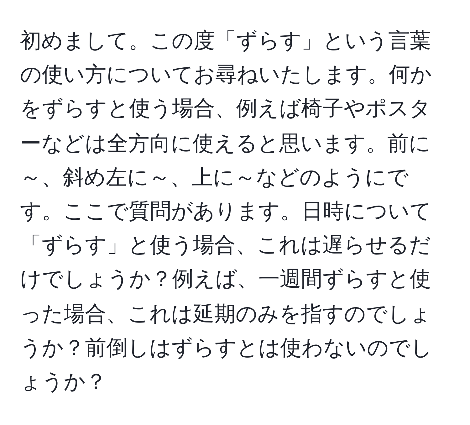 初めまして。この度「ずらす」という言葉の使い方についてお尋ねいたします。何かをずらすと使う場合、例えば椅子やポスターなどは全方向に使えると思います。前に～、斜め左に～、上に～などのようにです。ここで質問があります。日時について「ずらす」と使う場合、これは遅らせるだけでしょうか？例えば、一週間ずらすと使った場合、これは延期のみを指すのでしょうか？前倒しはずらすとは使わないのでしょうか？