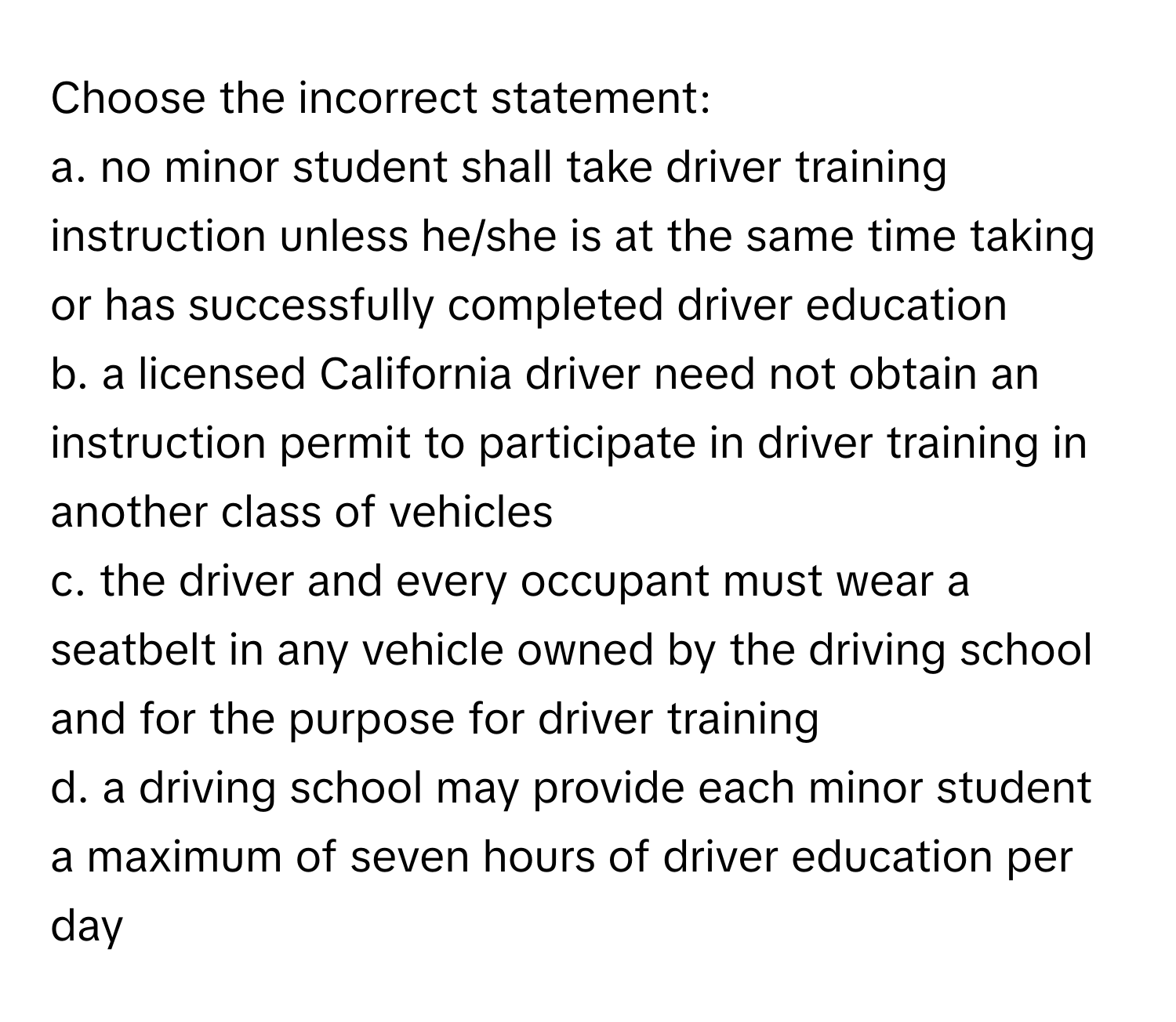 Choose the incorrect statement:

a. no minor student shall take driver training instruction unless he/she is at the same time taking or has successfully completed driver education
b. a licensed California driver need not obtain an instruction permit to participate in driver training in another class of vehicles
c. the driver and every occupant must wear a seatbelt in any vehicle owned by the driving school and for the purpose for driver training
d. a driving school may provide each minor student a maximum of seven hours of driver education per day