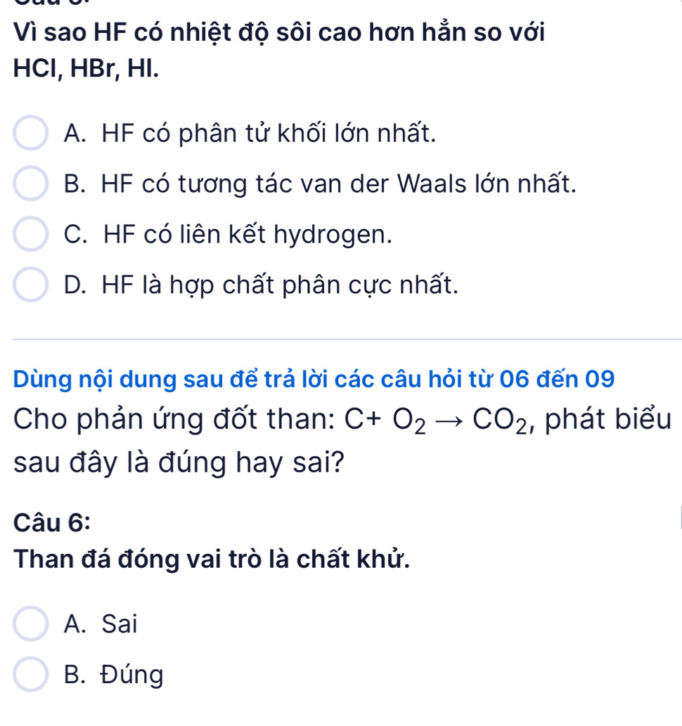 Vì sao HF có nhiệt độ sôi cao hơn hẳn so với
HCl, HBr, HI.
A. HF có phân tử khối lớn nhất.
B. HF có tương tác van der Waals lớn nhất.
C. HF có liên kết hydrogen.
D. HF là hợp chất phân cực nhất.
Dùng nội dung sau để trả lời các câu hỏi từ 06 đến 09
Cho phản ứng đốt than: C+O_2to CO_2 , phát biểu
sau đây là đúng hay sai?
Câu 6:
Than đá đóng vai trò là chất khử.
A. Sai
B. Đúng