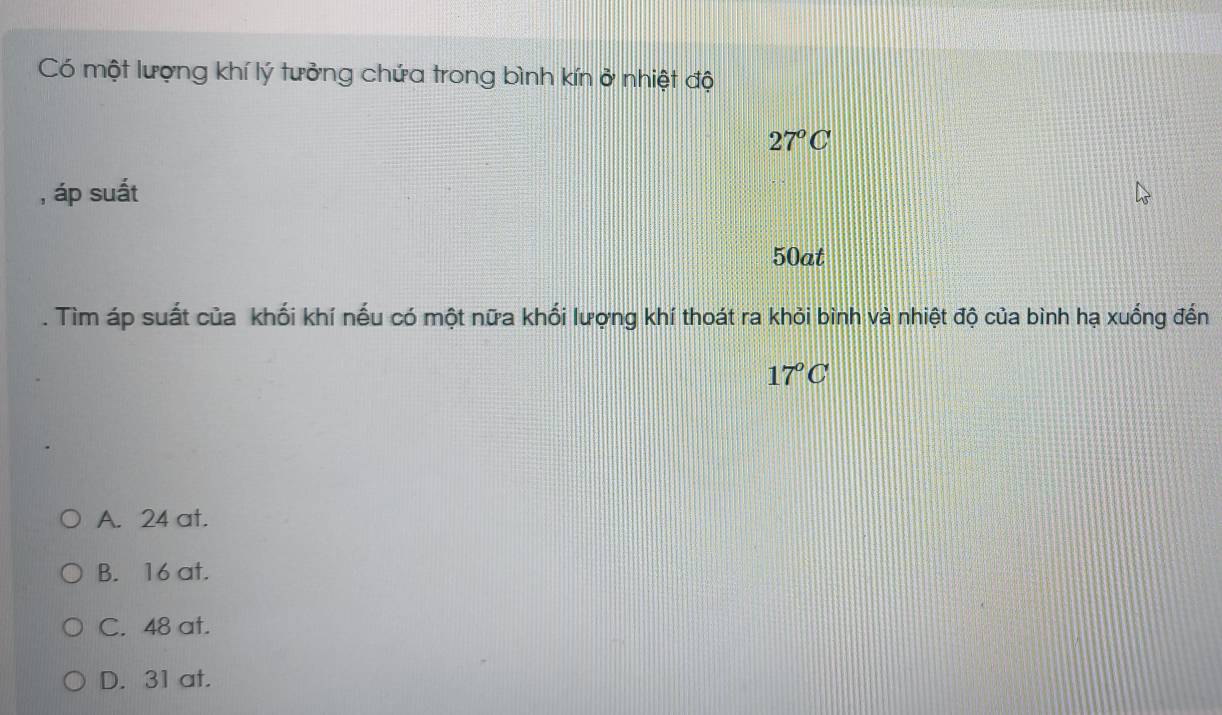 Có một lượng khí lý tưởng chứa trong bình kín ở nhiệt độ
27°C
, áp suất
50at. Tìm áp suất của khối khí nếu có một nữa khối lượng khí thoát ra khỏi bình và nhiệt độ của bình hạ xuống đến
17°C
A. 24 at.
B. 16 at.
C. 48 at.
D. 31 at.