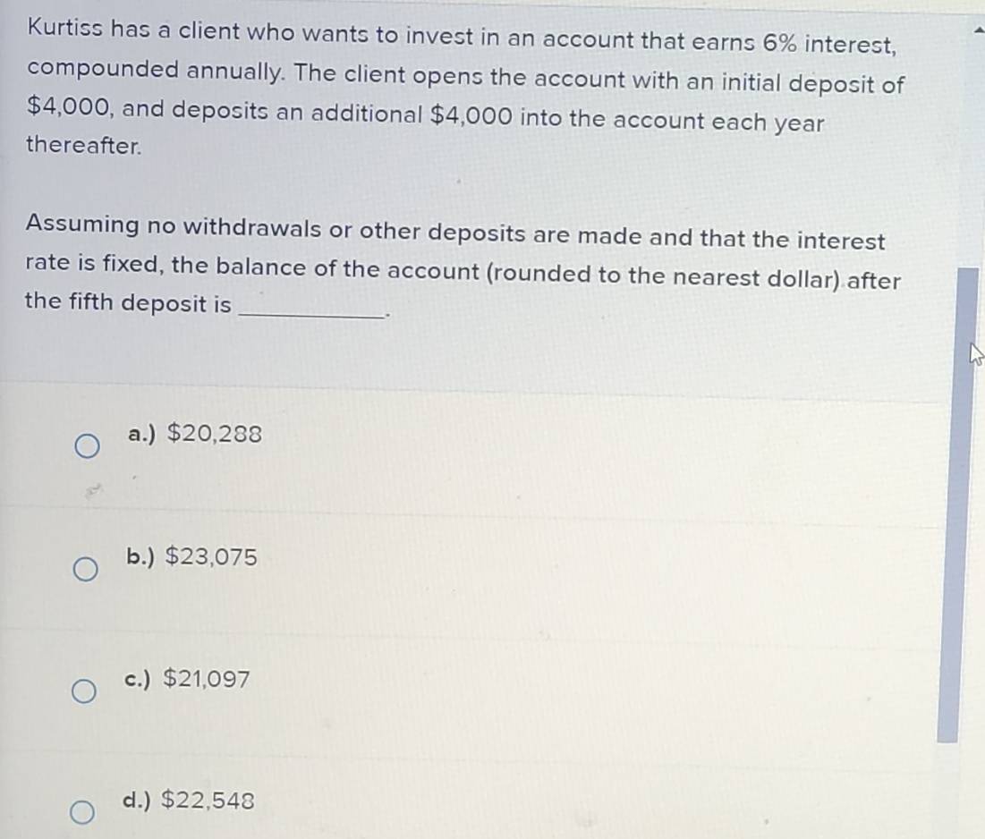 Kurtiss has a client who wants to invest in an account that earns 6% interest,
compounded annually. The client opens the account with an initial deposit of
$4,000, and deposits an additional $4,000 into the account each year
thereafter.
Assuming no withdrawals or other deposits are made and that the interest
rate is fixed, the balance of the account (rounded to the nearest dollar) after
the fifth deposit is_
.
a.) $20,288
b.) $23,075
c.) $21,097
d.) $22,548