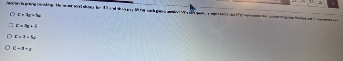 24 25 26 、
Jordan is going bowling. He must rent shoes for $3 and then pay $5 for each game bowled. Which equation represents this if^+ g' represents the number of games bowled and ' C ' represents cost.
C=3g+5g
C=3g+5
C=3+5g
C=8+g