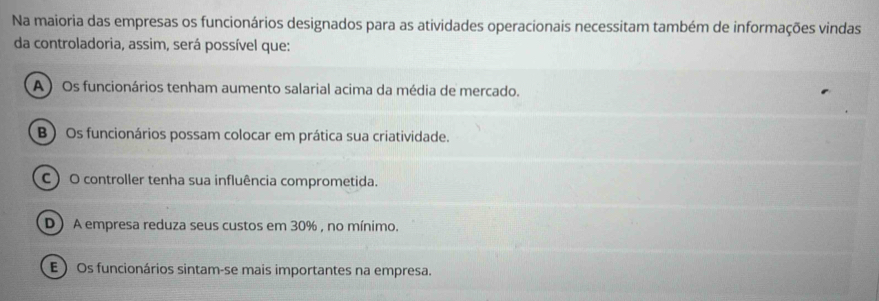 Na maioria das empresas os funcionários designados para as atividades operacionais necessitam também de informações vindas
da controladoria, assim, será possível que:
A ) Os funcionários tenham aumento salarial acima da média de mercado.
B) Os funcionários possam colocar em prática sua criatividade.
C ) O controller tenha sua influência comprometida.
D) A empresa reduza seus custos em 30% , no mínimo.
E  Os funcionários sintam-se mais importantes na empresa.