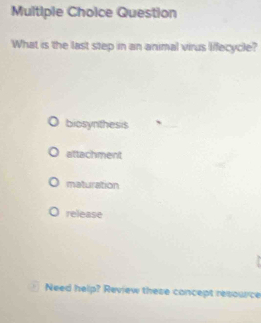 Question
What is the last step in an animal virus lifecycle?
biosynthesis
attachment
maturation
release
Need help? Review these concept resource