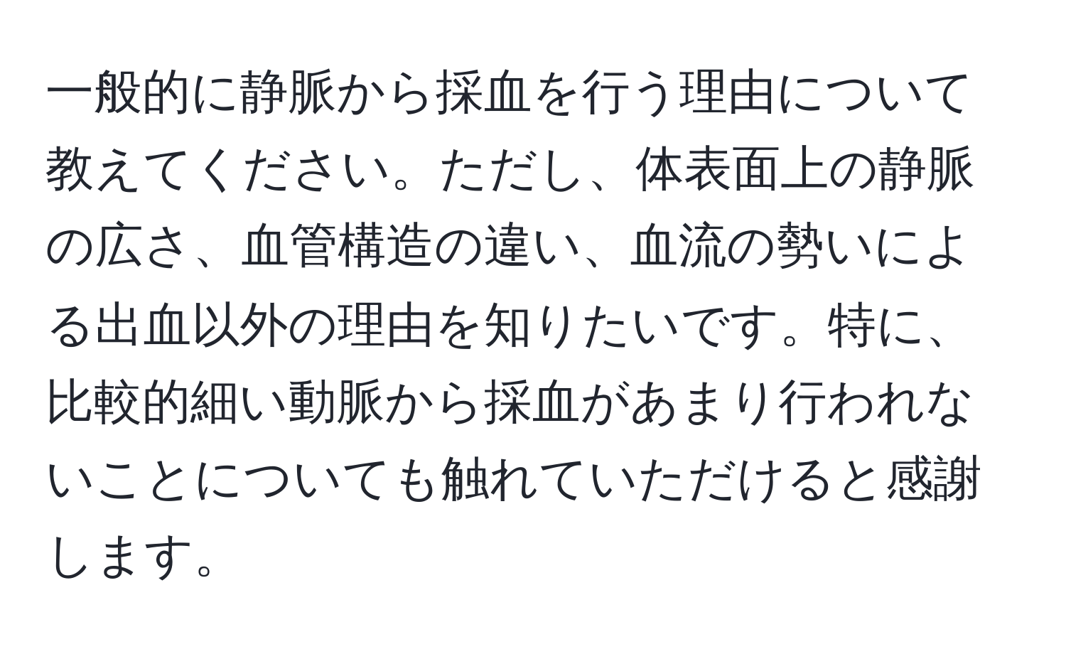 一般的に静脈から採血を行う理由について教えてください。ただし、体表面上の静脈の広さ、血管構造の違い、血流の勢いによる出血以外の理由を知りたいです。特に、比較的細い動脈から採血があまり行われないことについても触れていただけると感謝します。