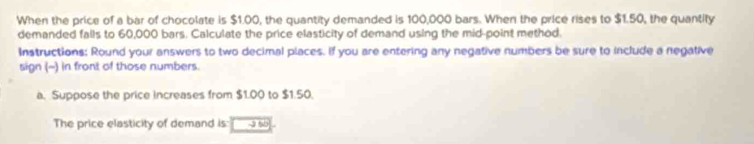 When the price of a bar of chocolate is $1.00, the quantity demanded is 100,000 bars. When the price rises to $1.50, the quantify 
demanded falls to 60,000 bars. Calculate the price elasticity of demand using the mid-point method. 
Instructions: Round your answers to two decimal places. If you are entering any negative numbers be sure to include a negative 
sign (-) in front of those numbers. 
a. Suppose the price increases from $1.00 to $1.50. 
The price elasticity of demand is: 2 50