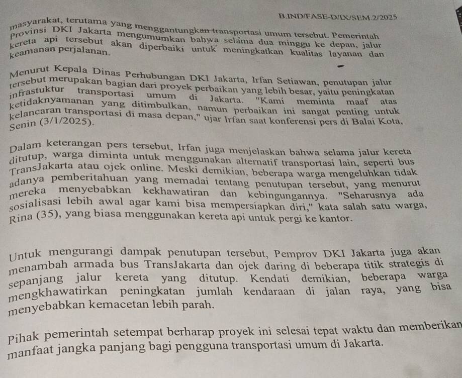 IND/FASE-D/LX/SEM.2/2025
masyarakat, terutama yang menggantungkan transportasi umum tersebut. Pemerintah
Provinsi DKI Jakarta mengumumkan baḥwa selama dua minggu ke depan, jalun
kereta api tersebut akan diperbaiki untuk meningkatkan kualitas layanan dan 
keamanan perjalanan.
Menurut Kepala Dinas Perhubungan DKI Jakarta, Irfan Setiawan, penutupan jalun
tersebut merupakan bagian dari proyek perbaikan yang lebih besar, yaitu peningkatan
infrastuktur transportasi umum di Jakarta. "Kami meminta maaf atas
ketidaknyamanan yang ditimbulkan, namun perbaikan ini sangat penting untuk
kelancaran transportasi di masa depan," ujar Irfan saat konferensi pers di Balai Kota,
Senin (3/1/2025).
Dalam keterangan pers tersebut, Irfan juga menjelaskan bahwa selama jalur kereta
ditutup, warga diminta untuk menggunakan alternatif transportasi lain, seperti bus
TransJakarta atau ojek online. Meski demikian, beberapa warga mengeluhkan tidak
adanya pemberitahuan yang memadai tentang penutupan tersebut, yang menurut
mereka menyebabkan kekhawatiran dan kebingungannya. "Seharusnya ada
sosialisasi lebih awal agar kami bisa mempersiapkan diri," kata salah satu warga,
Rina (35), yang biasa menggunakan kereta api untuk pergi ke kantor.
Untuk mengurangi dampak penutupan tersebut, Pemprov DKI Jakarta juga akan
menambah armada bus TransJakarta dan ojek daring di beberapa titik strategis di
sepanjang jalur kereta yang ditutup. Kendati demikian, beberapa warga
mengkhawatirkan peningkatan jumlah kendaraan di jalan raya, yang bisa
menyebabkan kemacetan lebih parah.
Pihak pemerintah setempat berharap proyek ini selesai tepat waktu dan memberikan
manfaat jangka panjang bagi pengguna transportasi umum di Jakarta.