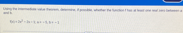 Using the intermediate value theorem, determine, if possible, whether the function f has at least one real zero between a
and b.
f(x)=2x^2-2x-1; a=-5, b=-1