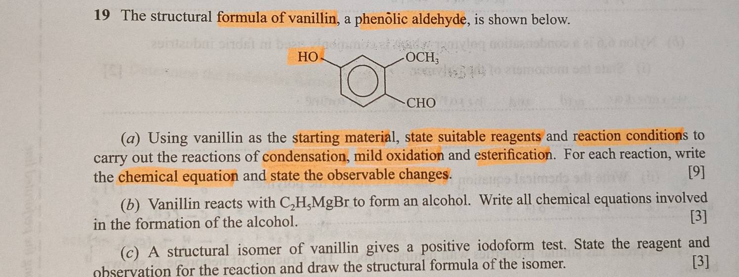 The structural formula of vanillin, a phenôlic aldehyde, is shown below.
(α) Using vanillin as the starting material, state suitable reagents and reaction conditions to
carry out the reactions of condensation, mild oxidation and esterification. For each reaction, write
the chemical equation and state the observable changes. [9]
(b) Vanillin reacts with C_2H_5MgBr to form an alcohol. Write all chemical equations involved
in the formation of the alcohol.
[3]
(c) A structural isomer of vanillin gives a positive iodoform test. State the reagent and
observation for the reaction and draw the structural formula of the isomer.
[3]