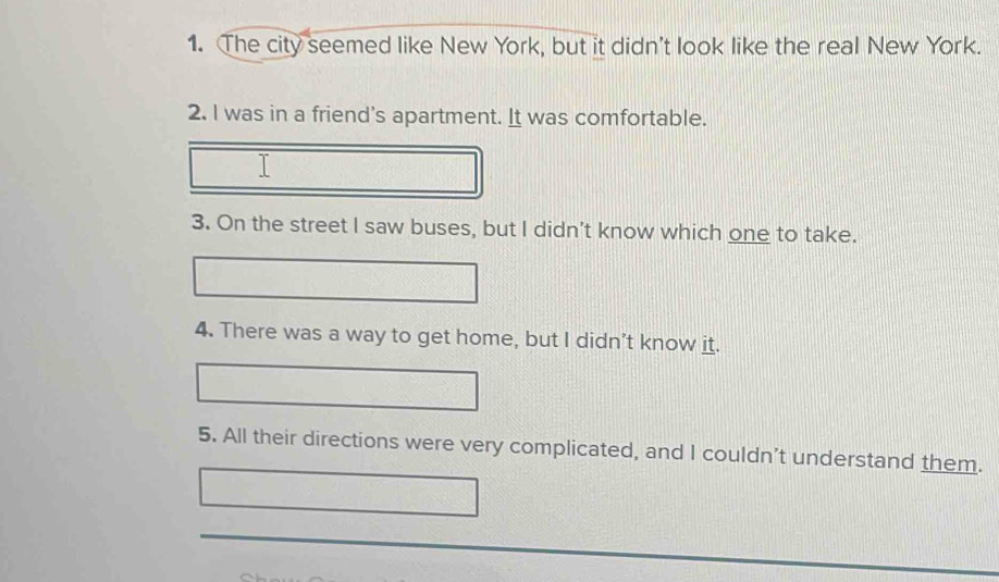 The city seemed like New York, but it didn't look like the real New York. 
2. I was in a friend's apartment. It was comfortable. 
I 
3. On the street I saw buses, but I didn't know which one to take. 
4. There was a way to get home, but I didn’t know it. 
5. All their directions were very complicated, and I couldn’t understand them.