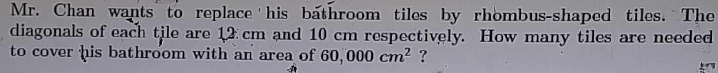 Mr. Chan wants to replace his bathroom tiles by rhombus-shaped tiles. The 
diagonals of each tile are 12 cm and 10 cm respectively. How many tiles are needed 
to cover his bathroom with an area of 60,000cm^2 ?