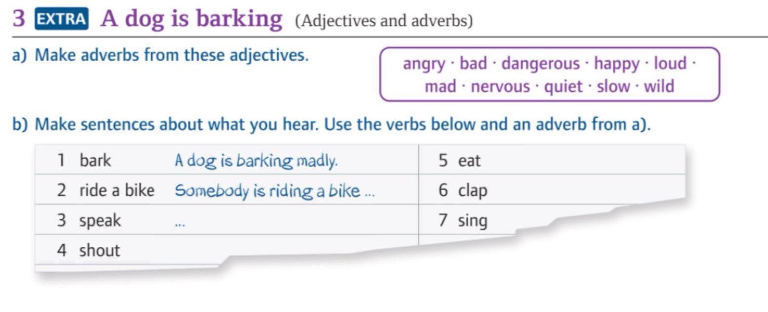 EXRA A dog is barking (Adjectives and adverbs) 
a) Make adverbs from these adjectives. 
angry · bad · dangerous · happy · loud · 
mad · nervous · quiet · slow · wild 
b) Make sentences about what you hear. Use the verbs below and an adverb from a).