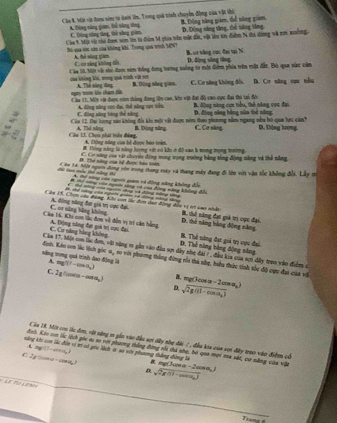 Cân 8. Một vật được năm từ dơn lên, Trong quả trinh chuyển động của vật thị
A. Động năng giam, thể năng tông. B. Động năng giám, thể năng giam.
C. Động năng tăng, thờ săng giim. D. Động năng tăng, thế năng tăng.
Cảa 9. Một và nhỏ được ném lên tư điểm M phía trên mặt đất, vật lên tới điểm N thi từng và rơ1 xưởng.
Bó qua sức cin của không khi. Trong qua trình MN?
A, thể năng giám. B. cơ năng cực đại tại N
C. cơ sáng không đổi D. động năng tăng.
Cầu 10, Một vật nho được ném thắng đóng hương xuống tr một điểm phía trên mặt đất. Bó qua sức cản
của không khí, vong quả trình vật rơi
A. Thẻ năng tăng. B. Động năng giám, C. Cơ năng không đốu D. Cơ năng cục nều
ngày trước kên cham đất
Cầu 11. Một vit được năm thắng đùng lên cao, khi vật đạt độ cao cực đại thi tại đó
A. động năng cục du, thể nâng cục tiên. B. điộng năng cực tiểu, thê năng cực đại.
C. động năng bóng thể năng. D. động năng bóng núm thẻ năng.
Cầu 12. Đụ tượng nào không đổi khi một vật được nóm theo phương năm ngang nều bó qua hực cản?
A. Thê năng B. Động năng, C. Cơ năng. D. Động lượng,
Câu 13. Chọn phát biểu đâng.
A. Động năng cua bố được báo toàn.
B. Động năng là năng lượng vật có kho ở đô cao h trong trọng trường.
C. Cơ năng của vật chuyên động tong trọng trưởng bãng tổng động năng và thẻ năng.
D. Thể năng của hệ được báo tuán
Căn 14. Một ngườn dựng yên trong thang máy và thang máy đang đi lên với vận tốc không đổi. Lây m
đặt lun mắc thẻ năng thí
A. thệ tăng của ngưêi giàm và động năng không đối
B. thể năng của ngườn tăng vô của động năng không đổi.
C. thẻ năng của ngườm tăng và động năng tăng
D. thể năng còa ngườn giám và động năng tăng,
Câu 15. Chợn câu đóng, Khi con lắc đơn dao động đếo vị trì cao nhật:
A. động năng đạt giá trị cực đại. B. thê năng đạt giá trị cực đại.
C. cơ năng băng không, D. thế năng băng động năng.
Câu 16. Khi con lắc đơn về đến vị trí căn bằng.
A. Động năng đạt giả trị cực đại. B. Thể năng đạt giá trị cực đại.
C. Cơ năng bảng không. D. Thể năng bằng động năng.
Câu 17. Một con lắc đơn, vật nặng m gần vào đầu sợi dây nhẹ dài / , đầu kia của sợi dây treo vào điểm ở
nặng trong quá trình dao động là
định. Kéo con lắc lệch góc a_3 so với phương thắng đứng rồi thả nhẹ, biểu thức tính tốc độ cực đại của vậ
A. mgf(l-cos alpha _o)
C. 2g((cos alpha -cos alpha _0)
B.
D. beginarrayr mg(3cos alpha -2cos alpha _0) sqrt(2g/(1-cos alpha _0))endarray
Cầu 18. Một con lắc đơn, vật năng m gắn vào đầu sợi dây nhẹ dài ( , đầu kia của sợi đây treo vào điểm cố
A. ag(1-cos a_p)
đinh. Kéo con lắc lệch góc có so với phương thắng đứng rồi thả nhẹ, bó qua mọi ma sát, cơ năng của vật
năng khi con lắc đến vị trì có góc lệch α so với phương thăng đứng là
C. 2g cos alpha -cos alpha _p
B
D. beginarrayr .mg(3cos alpha -2cos alpha ,)) sqrt(2g((1-cos alpha _0))endarray
LE TU LENH
Trang 6