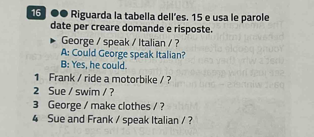 16 ●● Riguarda la tabella dell’es. 15 e usa le parole 
date per creare domande e risposte. 
George / speak / Italian / ? 
A: Could George speak Italian? 
B: Yes, he could. 
1 Frank / ride a motorbike / ? 
2 Sue / swim / ? 
3 George / make clothes / ? 
4 Sue and Frank / speak Italian / ?