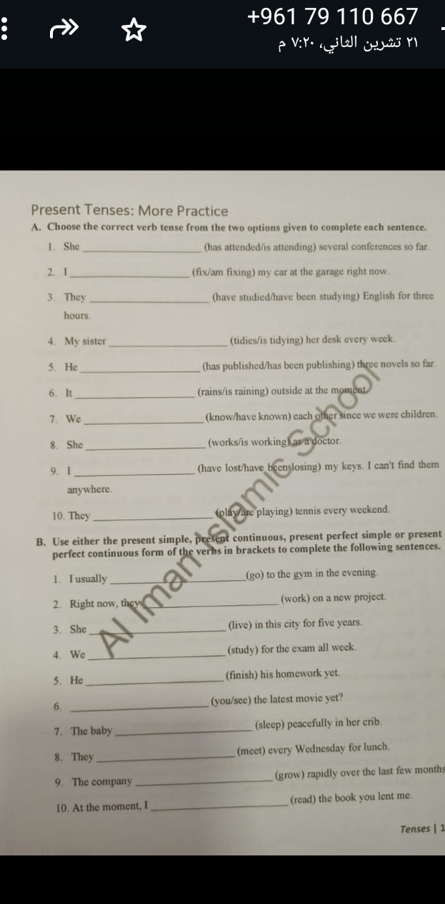 +961 7 110 667 
Present Tenses: More Practice 
A. Choose the correct verb tense from the two options given to complete each sentence. 
1. She _(has attended/is attending) several conferences so far. 
2. I _(fix/am fixing) my car at the garage right now. 
3. They _(have studied/have been studying) English for three
hours. 
4. My sister _(tidies/is tidying) her desk every week. 
5. He _(has published/has been publishing) three novels so far. 
6. lt_ (rains/is raining) outside at the moment 
_ 
7. We (know/have known) each other since we were children. 
8. She_ (works/is working) as a doctor. 
9. I _(have lost/have been losing) my keys. I can't find them 
anywhere. 
10. They _(play/are playing) tennis every weekend. 
B. Use either the present simple, present continuous, present perfect simple or present 
perfect continuous form of the verbs in brackets to complete the following sentences. 
1. I usually _(go) to the gym in the evening. 
2. Right now, they _(work) on a new project. 
3. She _(live) in this city for five years. 
4、 We _(study) for the exam all week 
5. He_ (finish) his homework yet. 
6. _(you/see) the latest movie yet? 
7. The baby_ (sleep) peacefully in her crib. 
8. They _(meet) every Wednesday for lunch. 
9. The company _(grow) rapidly over the last few months 
10. At the moment, I_ (read) the book you lent me. 
Tenses | 1