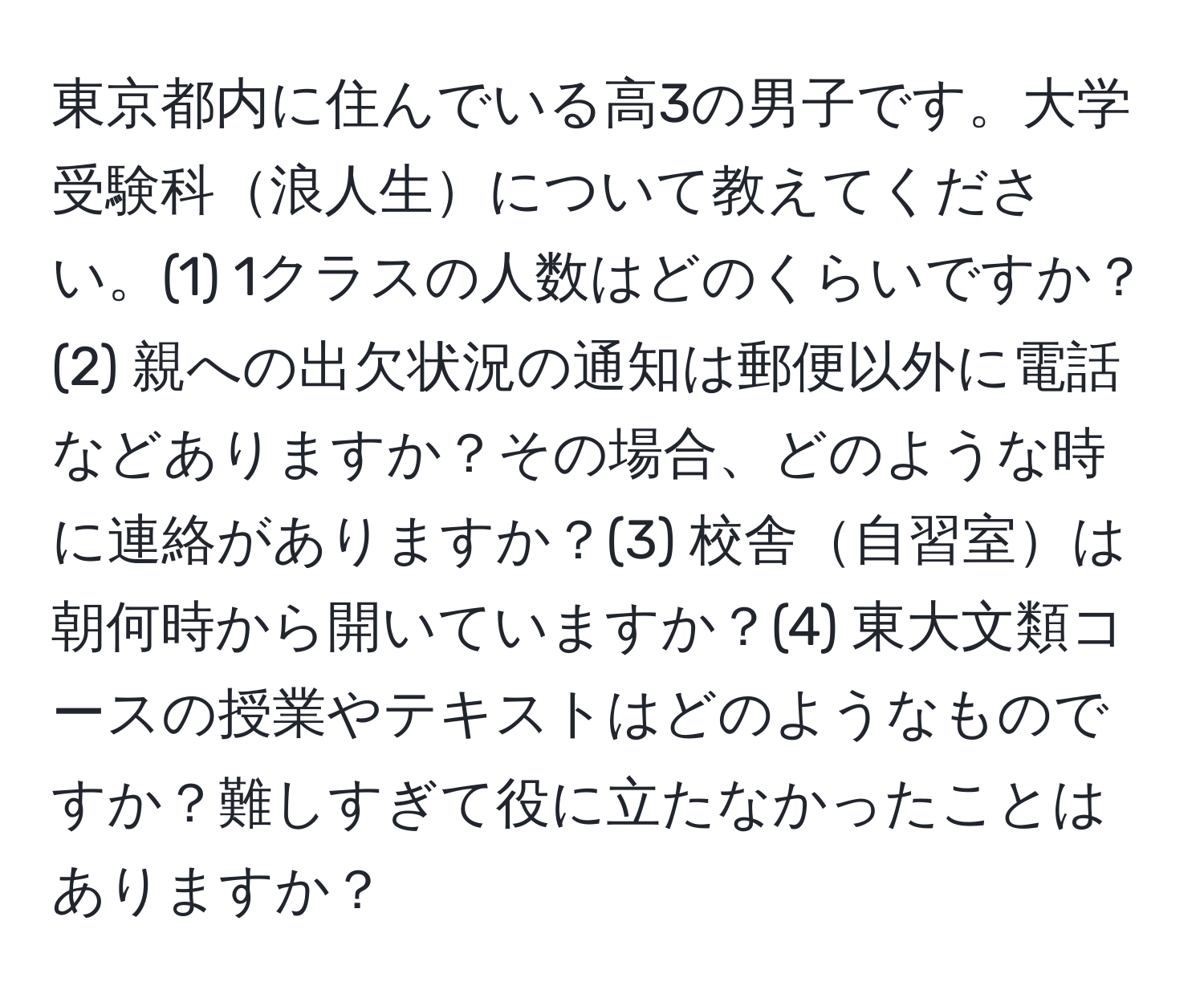 東京都内に住んでいる高3の男子です。大学受験科浪人生について教えてください。(1) 1クラスの人数はどのくらいですか？(2) 親への出欠状況の通知は郵便以外に電話などありますか？その場合、どのような時に連絡がありますか？(3) 校舎自習室は朝何時から開いていますか？(4) 東大文類コースの授業やテキストはどのようなものですか？難しすぎて役に立たなかったことはありますか？