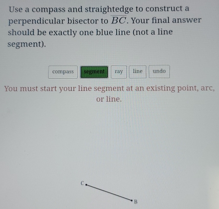 Use a compass and straightedge to construct a 
perpendicular bisector to overline BC. Your final answer 
should be exactly one blue line (not a line 
segment). 
compass segment ray line undo 
You must start your line segment at an existing point, arc, 
or line.
B