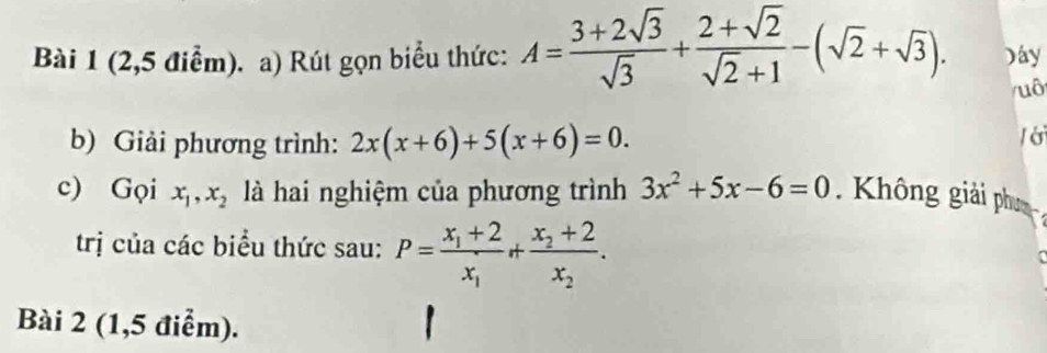 (2,5 điểm). a) Rút gọn biểu thức: A= (3+2sqrt(3))/sqrt(3) + (2+sqrt(2))/sqrt(2)+1 -(sqrt(2)+sqrt(3)). Dây 
/uô 
b) Giải phương trình: 2x(x+6)+5(x+6)=0. / ớ 
c) Gọi x_1, x_2 là hai nghiệm của phương trình 3x^2+5x-6=0 Không giải phụ 
trị của các biểu thức sau: P=frac x_1+2x_1+frac x_2+2x_2. 
Bài 2 (1,5 điểm).