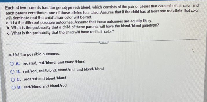 Each of two parents has the genotype red/blond, which consists of the pair of alleles that determine hair color, and
each parent contributes one of those alleles to a child. Assume that if the child has at least one red allele, that color
will dominate and the child's hair color will be red.
a. List the different possible outcomes. Assume that these outcomes are equally likely.
b. What is the probability that a child of these parents will have the blond/blond genotype?
c. What is the probability that the child will have red hair color?
a. List the possible outcomes.
A. red/red, red/blond, and blond/blond
B. red/red, red/blond, blond/red, and blond/blond
C. red/red and blond/blond
D. red/blond and blond/red