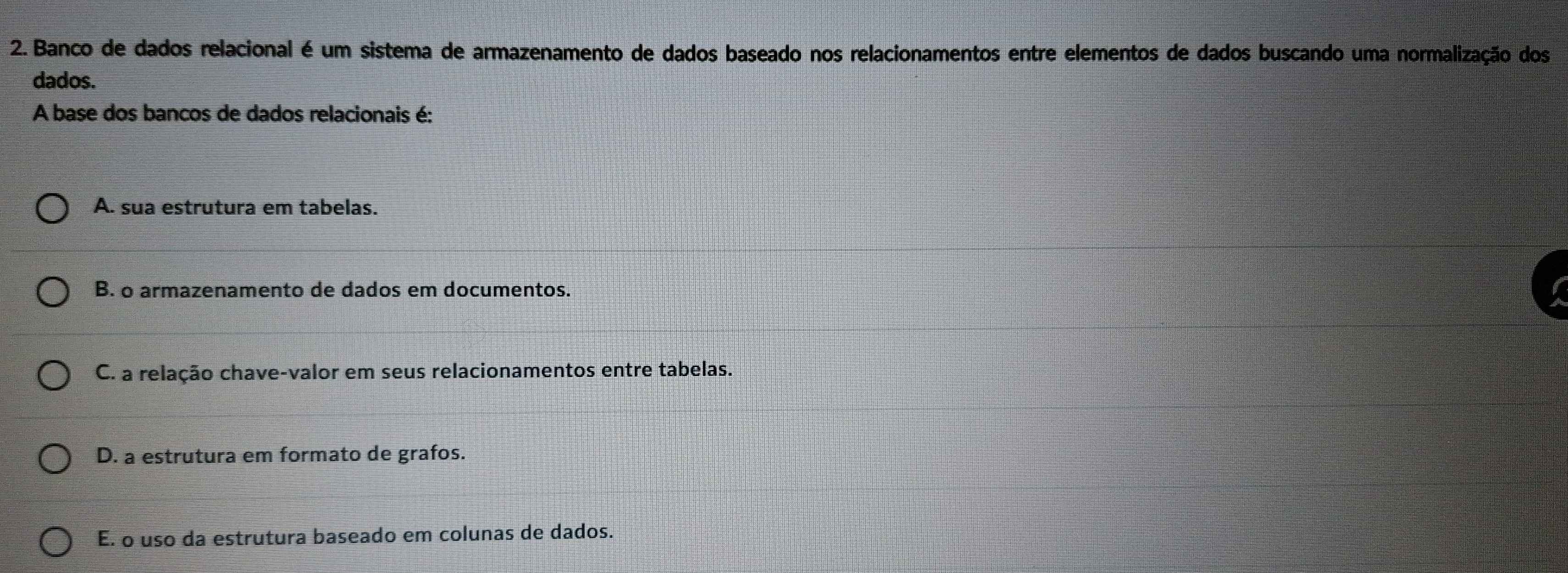 Banco de dados relacional é um sistema de armazenamento de dados baseado nos relacionamentos entre elementos de dados buscando uma normalização dos
dados.
A base dos bancos de dados relacionais é:
A. sua estrutura em tabelas.
B. o armazenamento de dados em documentos.
C. a relação chave-valor em seus relacionamentos entre tabelas.
D. a estrutura em formato de grafos.
E. o uso da estrutura baseado em colunas de dados.