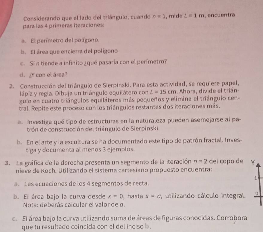 Considerando que el lado del triángulo, cuando n=1 , mide L=1m , encuentra 
para las 4 primeras iteraciones: 
a. El perímetro del polígono. 
b. El área que encierra del polígono 
c Si n tiende a infinito ¿qué pasaría con el perímetro? 
d. ¿Y con el área? 
2. Construcción del triángulo de Sierpinski. Para esta actividad, se requiere papel, 
lápiz y regla. Dibuja un triángulo equilátero con L=15cm. Ahora, divide el trián- 
gulo en cuatro triángulos equiláteros más pequeños y elimina el triángulo cen- 
tral. Repite este proceso con los triángulos restantes dos iteraciones más. 
. Investiga qué tipo de estructuras en la naturaleza pueden asemejarse al pa- 
trón de construcción del triángulo de Sierpinski. 
b. En el arte y la escultura se ha documentado este tipo de patrón fractal. Inves- 
tiga y documenta al menos 3 ejemplos. 
3. La gráfica de la derecha presenta un segmento de la iteración n=2 del copo de γ 
nieve de Koch. Utilizando el sistema cartesiano propuesto encuentra: 
1 
a. Las ecuaciones de los 4 segmentos de recta. 
b. El área bajo la curva desde x=0 , hasta x=a , utilizando cálculo integral. 0 
Nota: deberás calcular el valor de σ. 
c. El área bajo la curva utilizando suma de áreas de figuras conocidas. Corrobora 
que tu resultado coincida con el del inciso b.