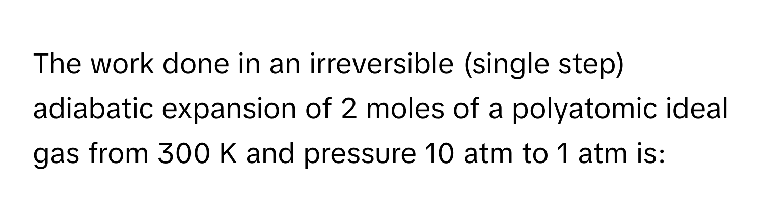 The work done in an irreversible (single step) adiabatic expansion of 2 moles of a polyatomic ideal gas from 300 K and pressure 10 atm to 1 atm is: