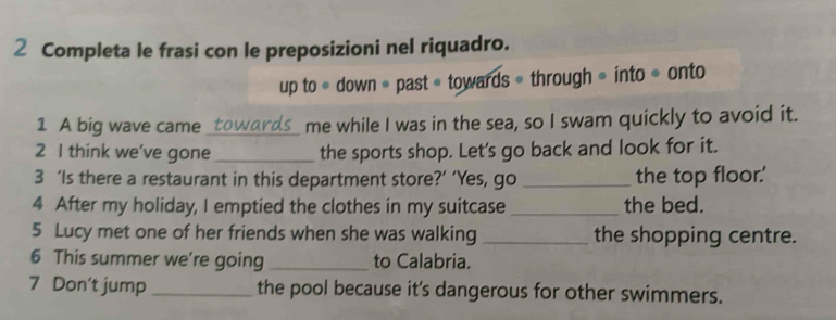 Completa le frasi con le preposizioni nel riquadro. 
up to * down * past« towards * through * into * onto 
1 A big wave came __ towards_ me while I was in the sea, so I swam quickly to avoid it. 
2 I think we've gone _the sports shop. Let's go back and look for it. 
3 ‘Is there a restaurant in this department store?’ ‘Yes, go _the top floor.' 
4 After my holiday, I emptied the clothes in my suitcase _the bed. 
5 Lucy met one of her friends when she was walking _the shopping centre. 
6 This summer we're going_ to Calabria. 
7 Don't jump _the pool because it's dangerous for other swimmers.