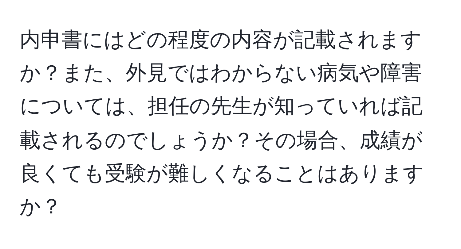 内申書にはどの程度の内容が記載されますか？また、外見ではわからない病気や障害については、担任の先生が知っていれば記載されるのでしょうか？その場合、成績が良くても受験が難しくなることはありますか？