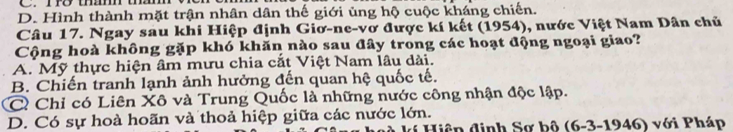 D. Hình thành mặt trận nhân dân thế giới ủng hộ cuộc kháng chiến.
Câu 17. Ngay sau khi Hiệp định Giơ-ne-vơ được kí kết (1954), nước Việt Nam Dân chủ
Cộng hoà không gặp khó khăn nào sau đây trong các hoạt động ngoại giao?
A. Mỹ thực hiện âm mưu chia cắt Việt Nam lâu dài.
B. Chiến tranh lạnh ảnh hưởng đến quan hệ quốc tế.
C Chỉ có Liên Xô và Trung Quốc là những nước công nhận độc lập.
D. Có sự hoà hoãn và thoả hiệp giữa các nước lớn.
Hiệp định Sơ bô (6-3-1946) với Pháp