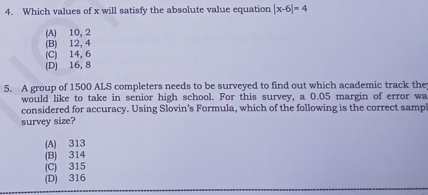 Which values of x will satisfy the absolute value equation |x-6|=4
(A) 10, 2
(B) 12, 4
(C) 14, 6
(D) 16, 8
5. A group of 1500 ALS completers needs to be surveyed to find out which academic track the
would like to take in senior high school. For this survey, a 0.05 margin of error wa
considered for accuracy. Using Slovin’s Formula, which of the following is the correct sampl
survey size?
(A) 313
(B) 314
(C) 315
(D) 316