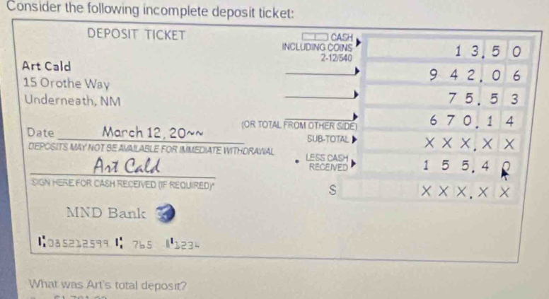 Consider the following incomplete deposit ticket: 
DEPOSIT TICKET CASH 
INCLUDING COINS 1 3. 5 0
2 -12/540
Art Cald 4 2. 0 6
9
15 Orothe Way 7 5. 5 3
Underneath, NM 
Date _____ March 12, 20~~ (OR TOTAL FROM OTHER SIDE) 67 || 1 4 
SUB-TOTAL 
* * * .* * 
DEPOSITS MAY NOT BE AVAILABLE FOR IMMEDIATE WITHDRAWAL LESS CASH 
Art Cald RECEIVED
155,4
SIGN HERE FOR CASH RECEIVED (IF REQUIRED) 
s
* * * .* *
MND Bank 
【0a5212599 765 |1234 
What was Art's total deposit?