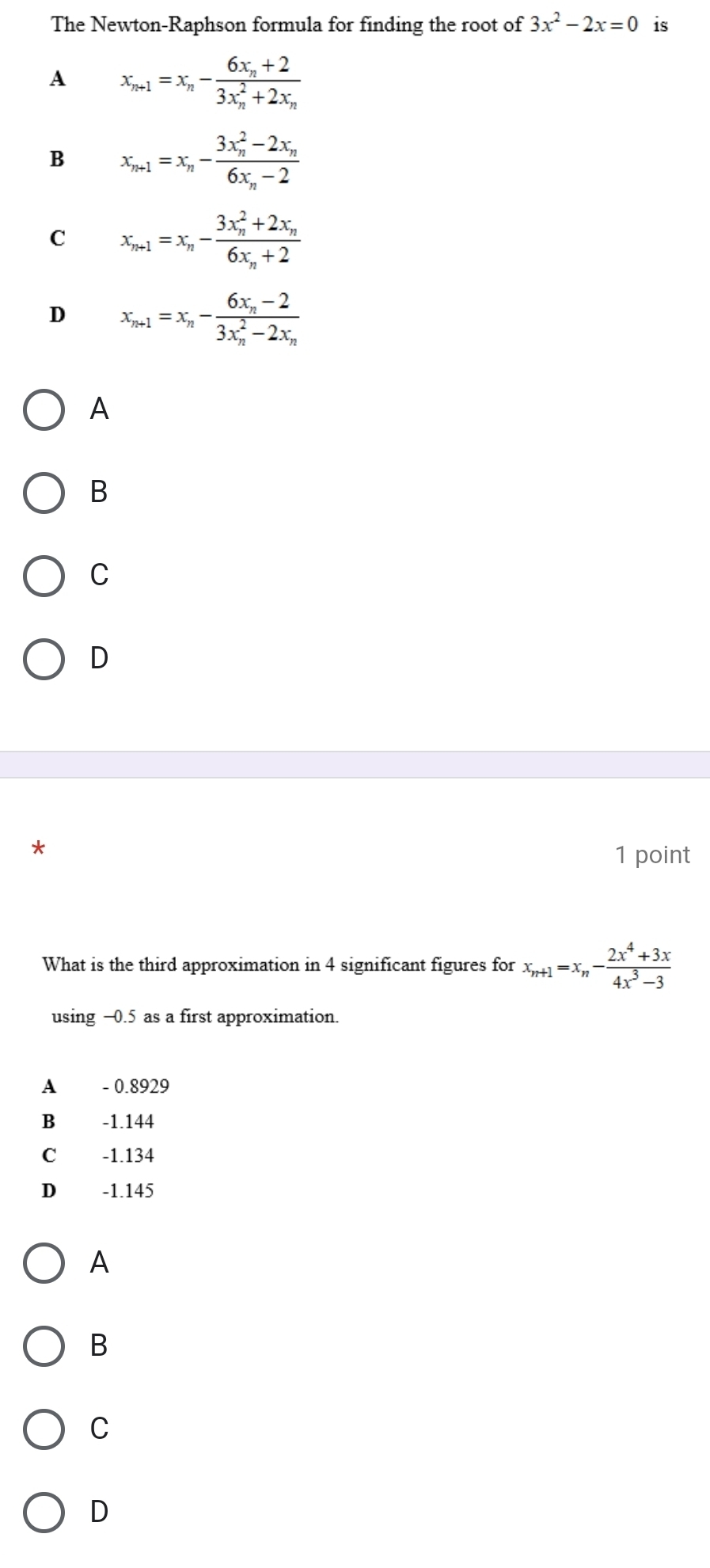 The Newton-Raphson formula for finding the root of 3x^2-2x=0 is
A x_n+1=x_n-frac 6x_n+2(3x_n)^2+2x_n
B x_n+1=x_n-frac (3x_n)^2-2x_n6x_n-2
C x_n+1=x_n-frac (3x_n)^2+2x_n6x_n+2
D x_n+1=x_n-frac 6x_n-2(3x_n)^2-2x_n
A
B
C
D
*
1 point
What is the third approximation in 4 significant figures for x_n+1=x_n- (2x^4+3x)/4x^3-3 
using -0.5 as a first approximation.
A - 0.8929
B -1.144
C -1.134
D -1.145
A
B
C
D